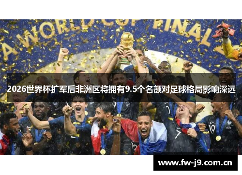 2026世界杯扩军后非洲区将拥有9.5个名额对足球格局影响深远 2026世界杯扩军后非洲区将拥有9.5个名额对足球格局影响深远