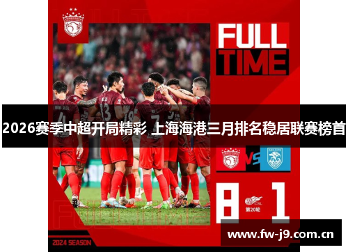 2026赛季中超开局精彩 上海海港三月排名稳居联赛榜首 2026赛季中超开局精彩 上海海港三月排名稳居联赛榜首
